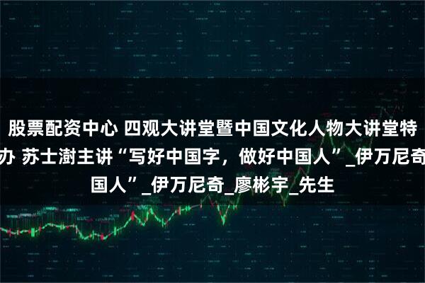 股票配资中心 四观大讲堂暨中国文化人物大讲堂特别专场成功举办 苏士澍主讲“写好中国字，做好中国人”_伊万尼奇_廖彬宇_先生