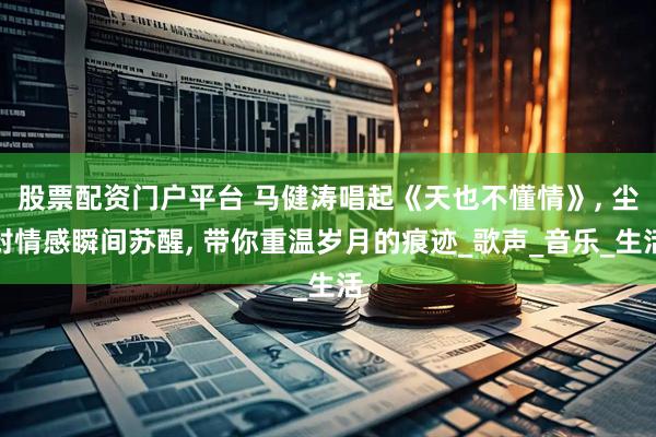 股票配资门户平台 马健涛唱起《天也不懂情》, 尘封情感瞬间苏醒, 带你重温岁月的痕迹_歌声_音乐_生活