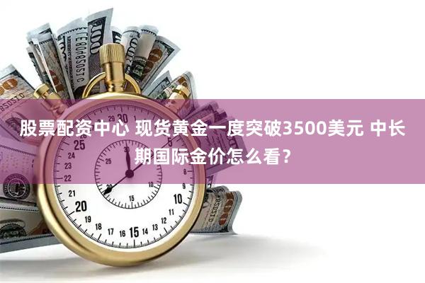 股票配资中心 现货黄金一度突破3500美元 中长期国际金价怎么看？