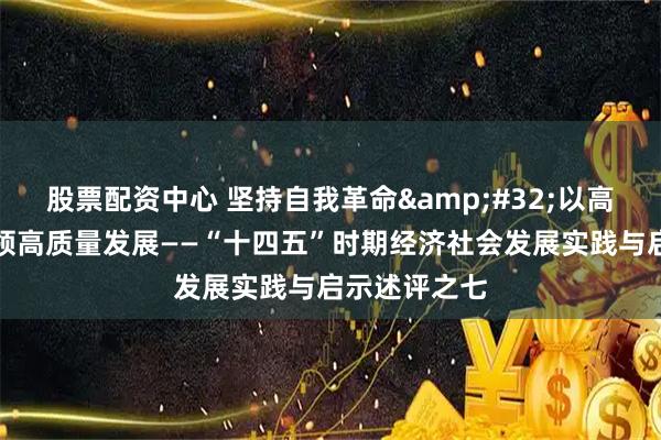 股票配资中心 坚持自我革命 以高质量党建引领高质量发展——“十四五”时期经济社会发展实践与启示述评之七