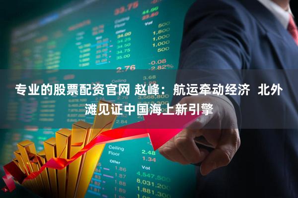 专业的股票配资官网 赵峰：航运牵动经济  北外滩见证中国海上新引擎