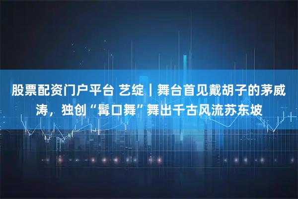 股票配资门户平台 艺绽｜舞台首见戴胡子的茅威涛，独创“髯口舞”舞出千古风流苏东坡