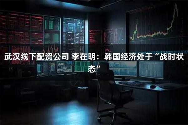 武汉线下配资公司 李在明：韩国经济处于“战时状态”