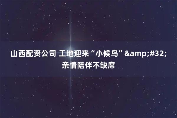 山西配资公司 工地迎来“小候鸟” 亲情陪伴不缺席